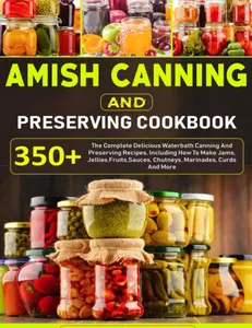 Amish Canning And Preserving Cookbook: 350+ The Complete Delicious Waterbath Canning And Preserving Recipes, Including How To Make Jams, Jellies,Fruits,Sauces, Chutneys, Marinades, Curds And More