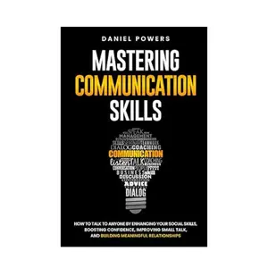 MASTERING COMMUNICATION SKILLS: HOW TO TALK TO ANYONE BY ENHANCING YOUR SOCIAL SKILLS, BOOSTING CONFIDENCE, IMPROVING SMALL TALK, AND BUILDING MEANINGFUL RELATIONSHIPS