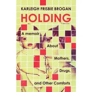 Holding: A Memoir about Mothers, Drugs, and Other Comforts -- Karleigh Frisbie Brogan - Paperback