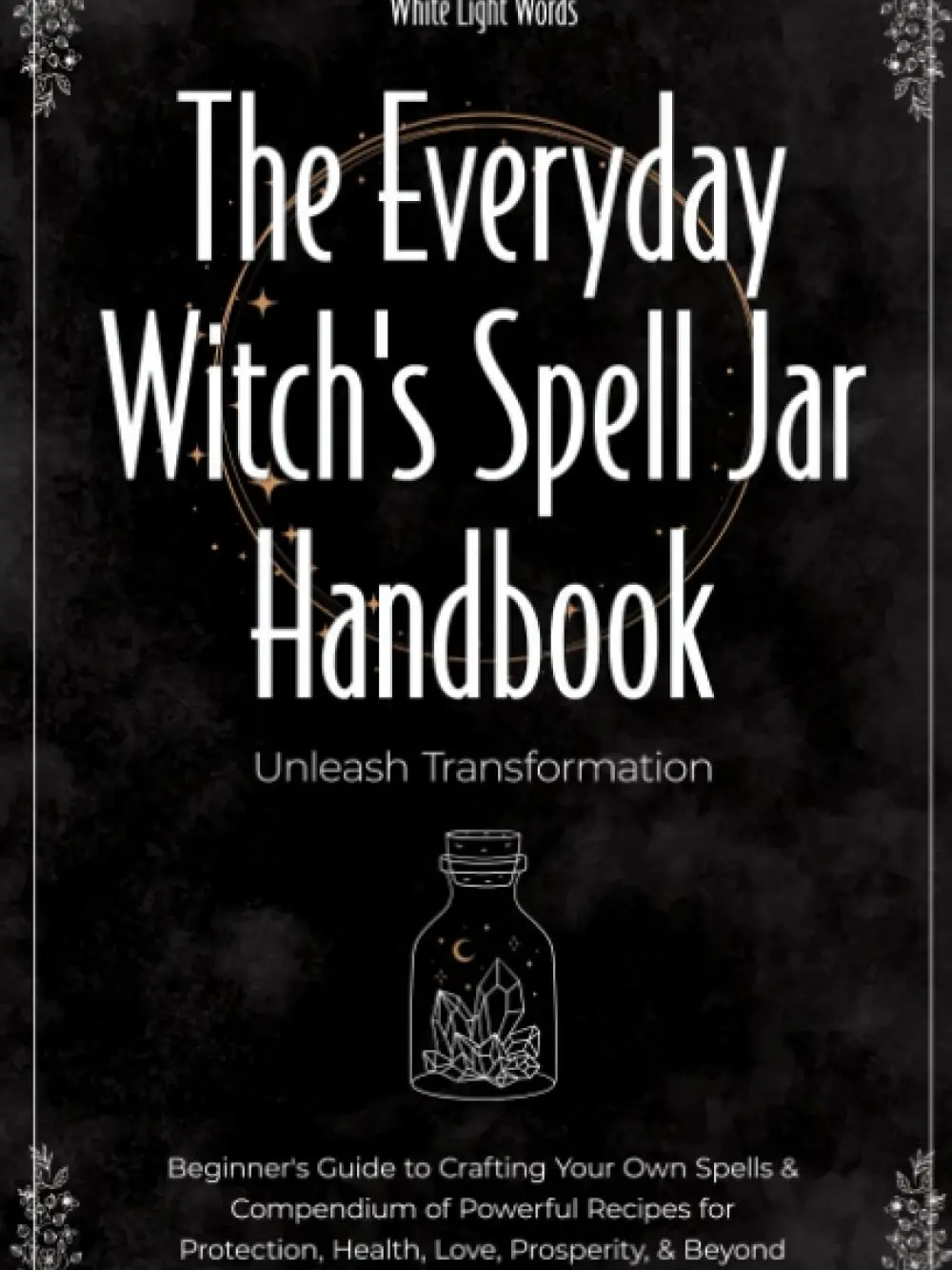 The Everyday Witch's Spell Jar Handbook: Unleash Transformation - Beginner's Guide to Crafting Your Own Spells & Compendium of Powerful Recipes for Protection, Health, Love, Prosperity, & Beyond