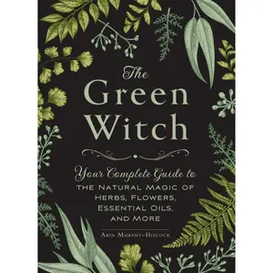 The Green Witch: Your Complete Guide to the Natural Magic of Herbs, Flowers, Essential Oils, and More -- Arin Murphy-Hiscock - Hardcover