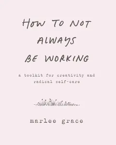 How to Not Always Be Working: A Toolkit for Creativity and Radical Self-Care by Marlee Grace [Hardback Book]
