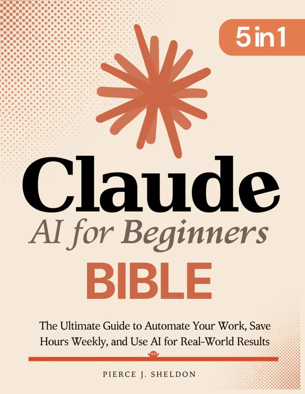 Claude AI for Beginners Bible: [5 in 1] The Ultimate Guide to Automate Your Work, Save Hours Every Week, and Use AI for Real-World Results