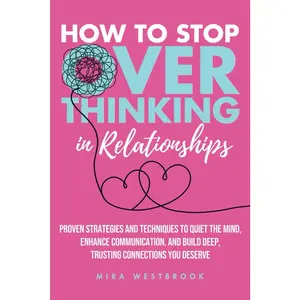 How to Stop Overthinking in Relationships: Proven Strategies and Techniques to Quiet the Mind, Enhance Communication, and Build Deep, Trusting Connections You Deserve