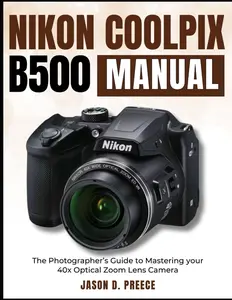 Nikon Coolpix B500 Manual: The Photographer’s Guide to Mastering your 40x Optical Zoom Lens Camera