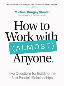 How to Work with (Almost) Anyone : Five Questions for Building the Best Possible Relationships by Michael Bungay Stanier