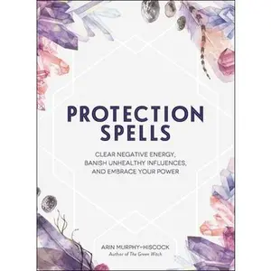 Protection Spells: Clear Negative Energy, Banish Unhealthy Influences, and Embrace Your Power -- Arin Murphy-Hiscock - Hardcover
