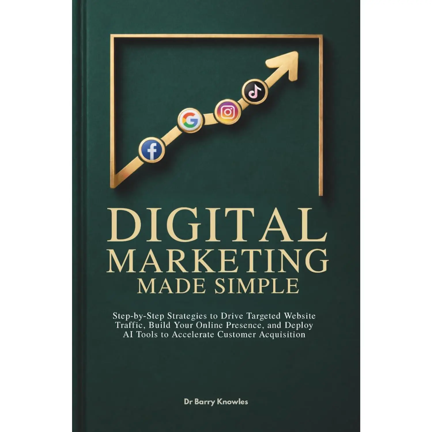 Digital Marketing Made Simple: Step-by-Step Strategies to Drive Targeted Website Traffic, Build Your Online Presence, and Deploy AI Tools to Accelerate Customer Acquisition