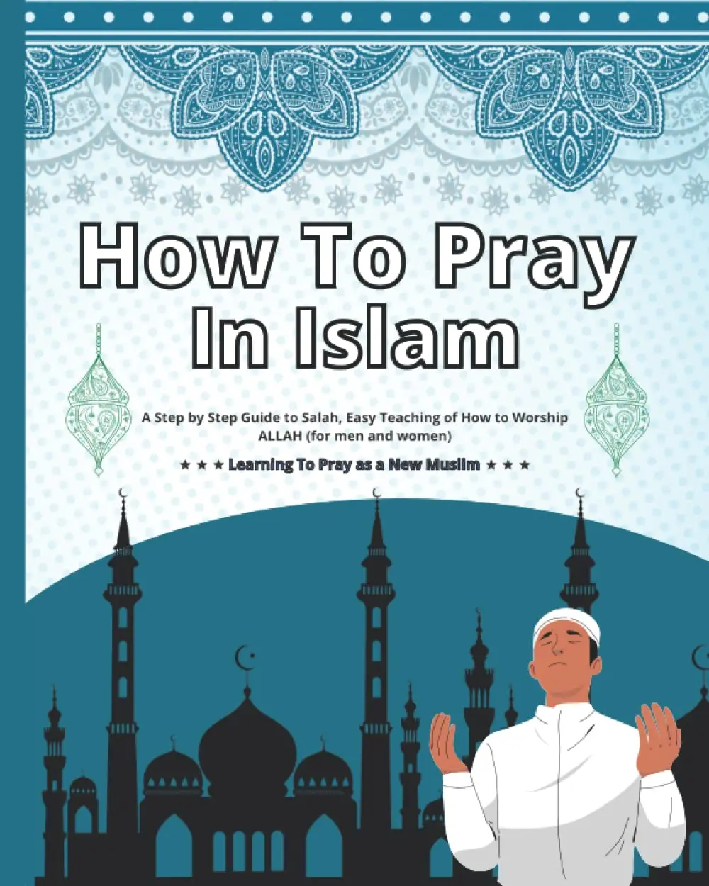How To Pray In Islam: A Step by Step Guide to Salah, Easy Teaching of How to Worship ALLAH (for men and women), Learning To Pray as a New Muslim.