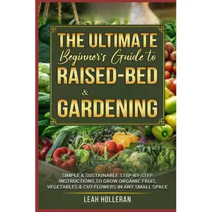 THE ULTIMATE BEGINNERS GUIDE TO RAISED-BED & CONTAINER GARDENING: Simple & Sustainable Step-by-Step Instructions to Grow Organic Fruit, Vegetables & Cut-Flowers in Any Small Space, By LEAH HOLLERAN