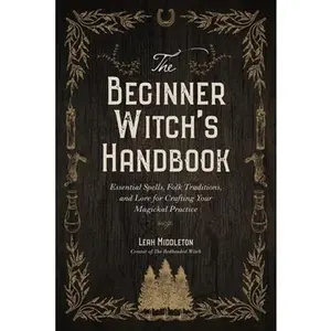 The Beginner Witch's Handbook: Essential Spells, Folk Traditions, and Lore for Crafting Your Magickal Practice -- Leah Middleton