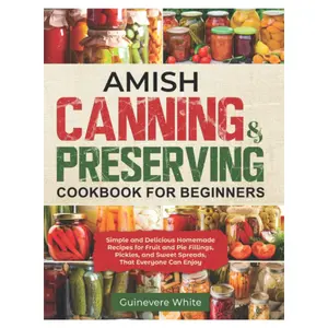 Amish Canning & Preserving Cookbook for Beginners: Simple and Delicious Homemade Recipes for Fruit and Pie Fillings, Pickles, and Sweet Spreads That Everyone Can Enjoy