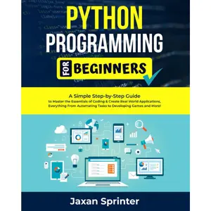 Python Programming For Beginners: A Simple Step-by-Step Guide to Master the Essentials of Coding & Create Real World Applications, Everything From Automating Tasks to Developing Games and More!