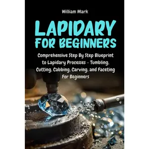 Lapidary for Beginners: Comprehensive Step By Step Blueprint to Lapidary Processes - Tumbling, Cutting, Cabbing, Carving