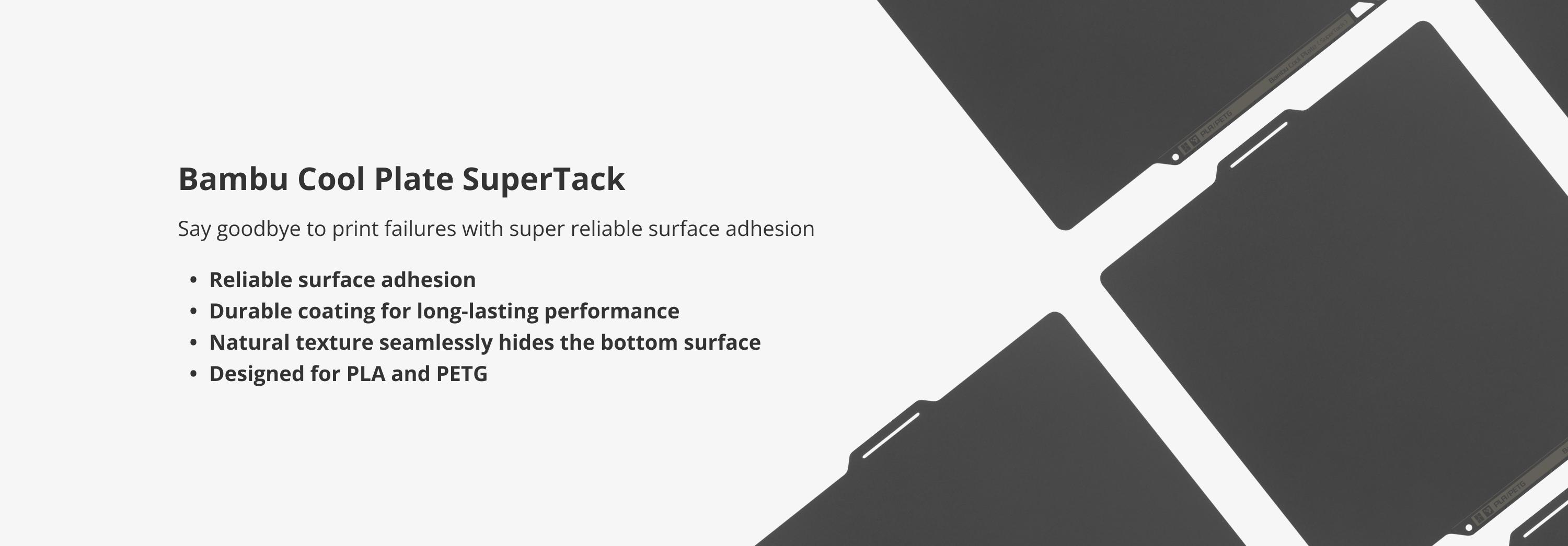 Bambu Cool Plate SuperTack, Build Plates for 3D Printing; Reliable surface adhesion; Durable coating for long-lasting performance; Natural texture seamlessly hides the bottom surface; Designed for PLA and PETG