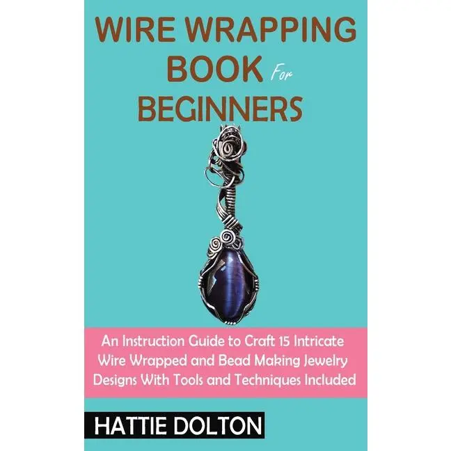 Wire Wrapping Book for Beginners: An Instruction Guide to Craft 15 Intricate Wire Wrapped and Bead Making Jewelry Designs With Tools and Techniques In by Hattie Dolton (Hardcover)