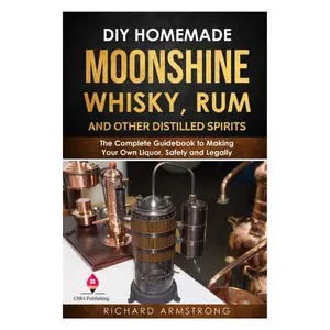 DIY Homemade Moonshine, Whisky, Rum, and Other Distilled Spirits: The Complete Guidebook to Making Your Own Liquor, Safely and Legally