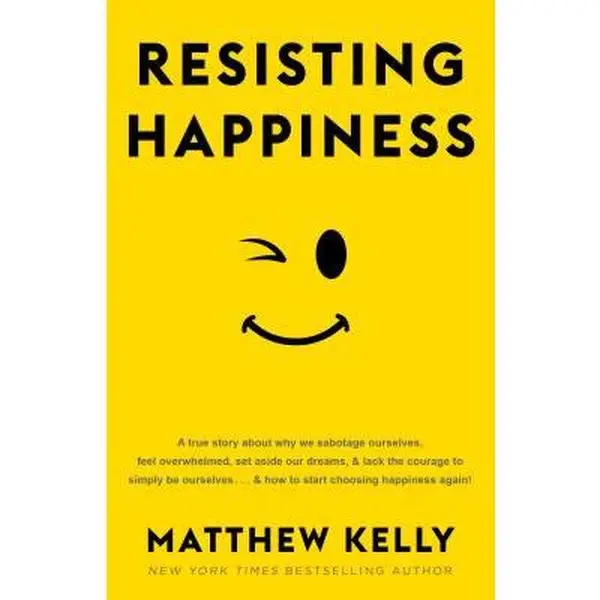 Resisting Happiness: A True Story about Why We Sabotage Ourselves, Feel Overwhelmed, Set Aside Our Dreams, and Lack the Courage to Simply B -- Matthew Kelly, Hardcover